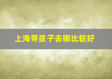 上海带孩子去哪比较好