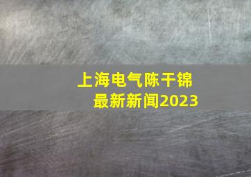 上海电气陈干锦最新新闻2023