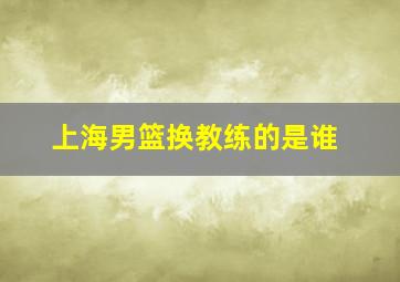 上海男篮换教练的是谁