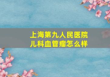 上海第九人民医院儿科血管瘤怎么样