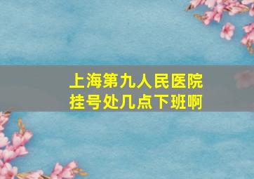 上海第九人民医院挂号处几点下班啊