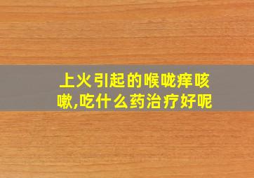 上火引起的喉咙痒咳嗽,吃什么药治疗好呢