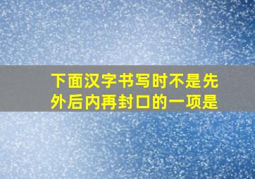 下面汉字书写时不是先外后内再封口的一项是