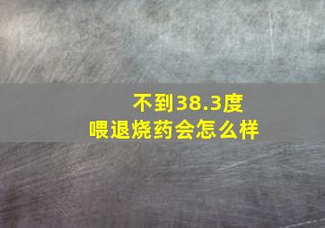 不到38.3度喂退烧药会怎么样