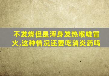 不发烧但是浑身发热喉咙冒火,这种情况还要吃消炎药吗