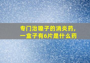 专门治嗓子的消炎药,一盒子有6片是什么药