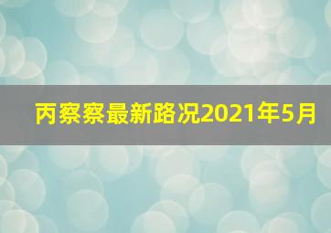 丙察察最新路况2021年5月