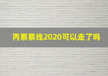 丙察察线2020可以走了吗