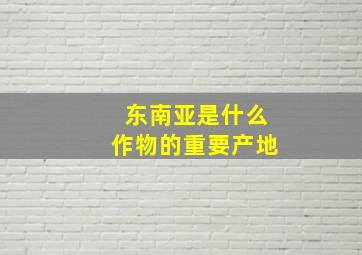 东南亚是什么作物的重要产地