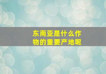 东南亚是什么作物的重要产地呢