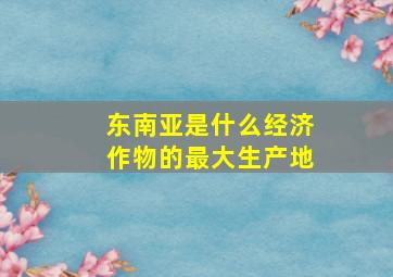 东南亚是什么经济作物的最大生产地