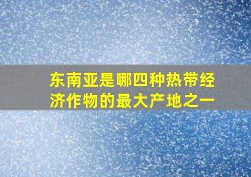 东南亚是哪四种热带经济作物的最大产地之一