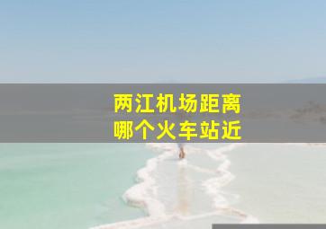 两江机场距离哪个火车站近