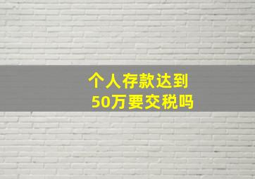 个人存款达到50万要交税吗