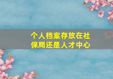 个人档案存放在社保局还是人才中心