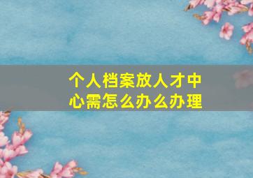 个人档案放人才中心需怎么办么办理