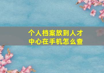 个人档案放到人才中心在手机怎么查