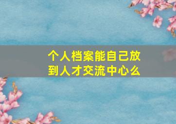 个人档案能自己放到人才交流中心么