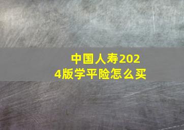 中国人寿2024版学平险怎么买