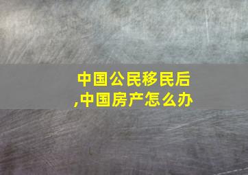 中国公民移民后,中国房产怎么办