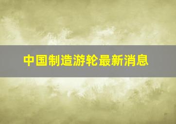 中国制造游轮最新消息