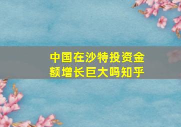 中国在沙特投资金额增长巨大吗知乎