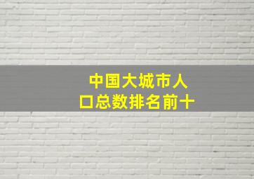 中国大城市人口总数排名前十