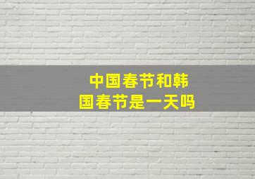 中国春节和韩国春节是一天吗