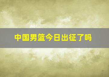 中国男篮今日出征了吗