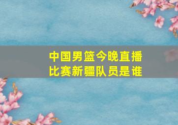 中国男篮今晚直播比赛新疆队员是谁