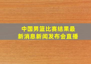 中国男篮比赛结果最新消息新闻发布会直播