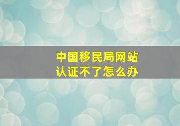 中国移民局网站认证不了怎么办