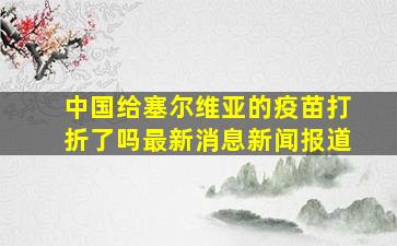 中国给塞尔维亚的疫苗打折了吗最新消息新闻报道