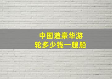 中国造豪华游轮多少钱一艘船