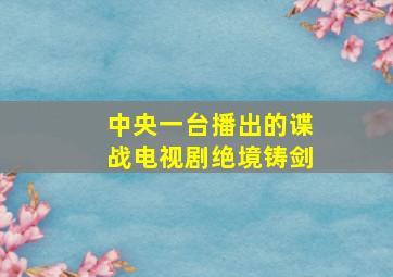 中央一台播出的谍战电视剧绝境铸剑