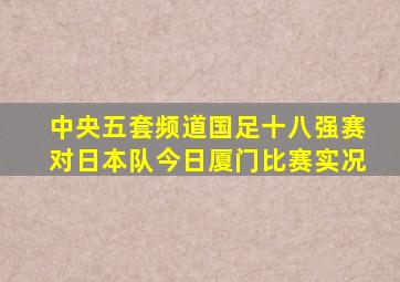 中央五套频道国足十八强赛对日本队今日厦门比赛实况