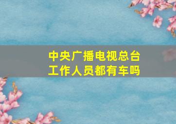 中央广播电视总台工作人员都有车吗