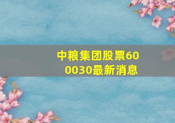 中粮集团股票600030最新消息