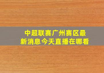 中超联赛广州赛区最新消息今天直播在哪看