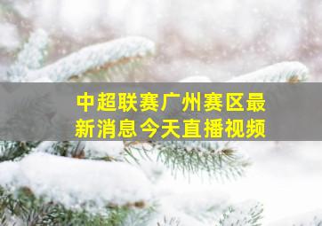 中超联赛广州赛区最新消息今天直播视频