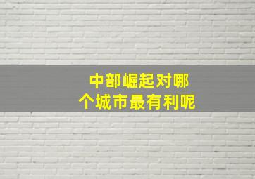 中部崛起对哪个城市最有利呢