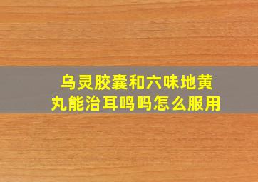 乌灵胶囊和六味地黄丸能治耳鸣吗怎么服用