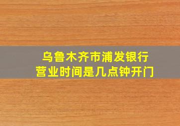 乌鲁木齐市浦发银行营业时间是几点钟开门