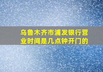 乌鲁木齐市浦发银行营业时间是几点钟开门的