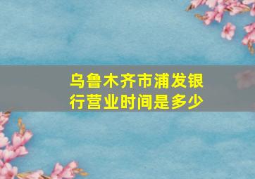 乌鲁木齐市浦发银行营业时间是多少