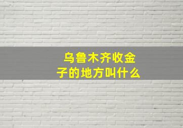 乌鲁木齐收金子的地方叫什么