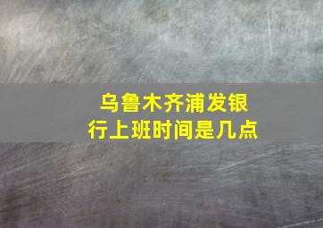 乌鲁木齐浦发银行上班时间是几点