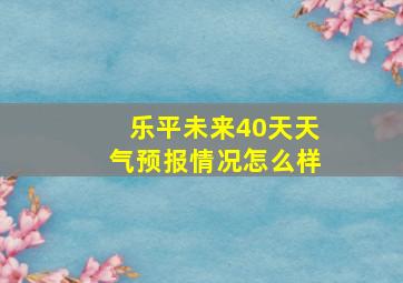 乐平未来40天天气预报情况怎么样