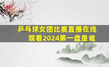 乒乓球女团比赛直播在线观看2024第一盘是谁