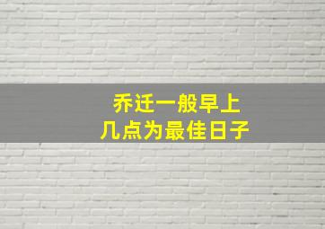 乔迁一般早上几点为最佳日子